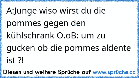 A:Junge wiso wirst du die pommes gegen den kühlschrank O.o
B: um zu gucken ob die pommes aldente ist ?!