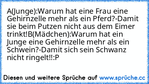 A(Junge):Warum hat eine Frau eine Gehirnzelle mehr als ein Pferd?-Damit sie beim Putzen nicht aus dem Eimer trinkt!
B(Mädchen):Warum hat ein Junge eine Gehirnzelle mehr als ein Schwein?-Damit sich sein Schwanz nicht ringelt!!:P