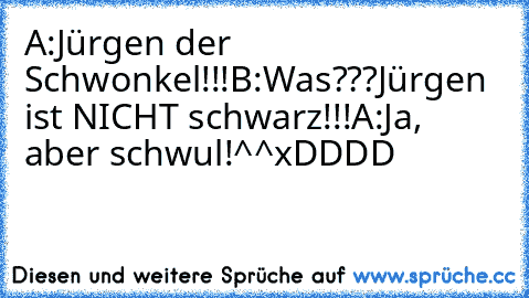 A:Jürgen der Schwonkel!!!
B:Was???Jürgen ist NICHT schwarz!!!
A:Ja, aber schwul!^^
xDDDD