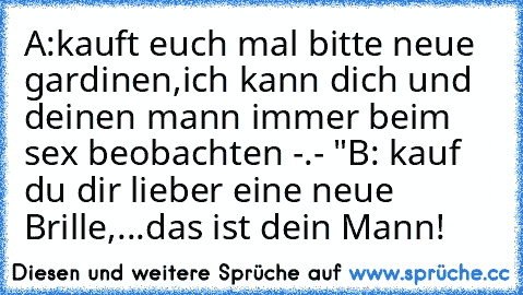 A:kauft euch mal bitte neue gardinen,ich kann dich und deinen mann immer beim sex beobachten -.- "
B: kauf du dir lieber eine neue Brille,...das ist dein Mann!