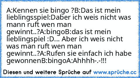 A:Kennen sie bingo ?
B:Das ist mein lieblingsspiel:D
aber ich weis nicht was mann ruft wen man gewinnt..?
A:bingo
B:das ist mein lieblingspiel :D
... Aber ich weis nicht was man ruft wen man gewinnt..?
A:Rufen sie einfach ich habe gewonnen
B:bingo
A:Ahhhh-.-!!!