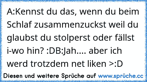 A:Kennst du das, wenn du beim Schlaf zusammenzuckst weil du glaubst du stolperst oder fällst i-wo hin? :D
B:Jah.... aber ich werd trotzdem net liken >:D