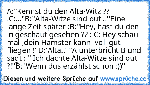 A:''Kennst du den Alta-Witz ?? :
C:...''
B:''Alta-Witze sind out ..''
Eine lange Zeit später :
B:''Hey, hast du den in geschaut gesehen ?? : C:'Hey schau mal ,dein Hamster kann  voll gut fliegen !' D:'Alta..' ''
A unterbricht B und sagt : '' Ich dachte Alta-Witze sind out ?!''
B:''Wenn dus erzählst schon ;))''