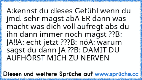 A:kennst du dieses Gefühl wenn du jmd. sehr magst abA ER dann was macht was dich voll aufregt abs du ihn dann immer noch magst ??
B: JA!!
A: echt jetzt ???
B: nö
A: warum sagst du dann JA ??
B: DAMIT DU AUFHÖRST MICH ZU NERVEN