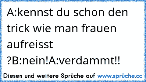 A:kennst du schon den trick wie man frauen aufreisst ?
B:nein!
A:verdammt!!