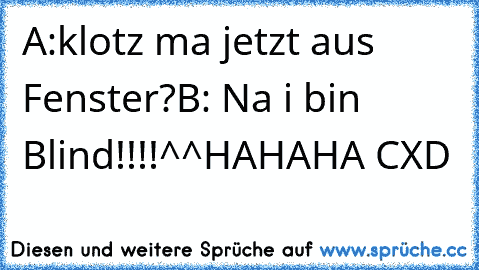 A:klotz ma jetzt aus Fenster?
B: Na i bin Blind°!!!!^^
HAHAHA 
CXD