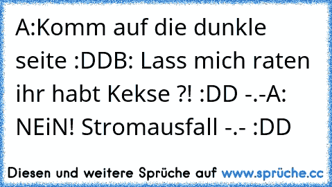 A:Komm auf die dunkle seite :DD
B: Lass mich raten ihr habt Kekse ?! :DD -.-
A: NEiN! Stromausfall -.- :DD