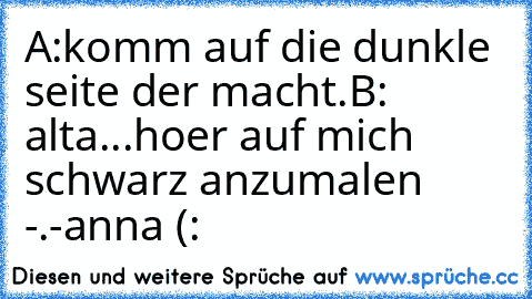 A:komm auf die dunkle seite der macht.
B: alta...hoer auf mich schwarz anzumalen -.-
anna (: