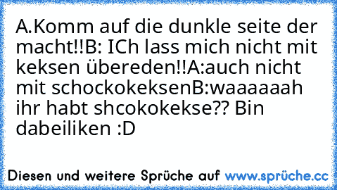 A.Komm auf die dunkle seite der macht!!
B: ICh lass mich nicht mit keksen übereden!!
A:auch nicht mit schockokeksen
B:waaaaaah ihr habt shcokokekse?? Bin dabei
liken :D