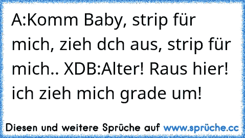 A:Komm Baby, strip für mich, zieh dch aus, strip für mich.. XD
B:Alter! Raus hier! ich zieh mich grade um!