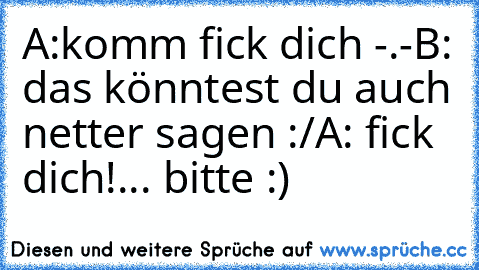 A:komm fick dich -.-
B: das könntest du auch netter sagen :/
A: fick dich!... bitte :)