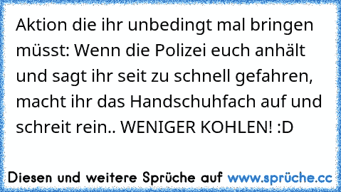 Aktion die ihr unbedingt mal bringen müsst:
 Wenn die Polizei euch anhält und sagt ihr seit zu schnell gefahren, macht ihr das Handschuhfach auf und schreit rein.. WENIGER KOHLEN! :D