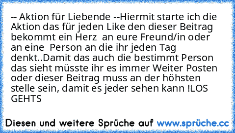 -- Aktion für Liebende --
Hiermit starte ich die Aktion das für jeden Like den dieser Beitrag bekommt ein Herz ♥ an eure Freund/in oder an eine  Person an die ihr jeden Tag denkt..
Damit das auch die bestimmt Person das sieht müsste ihr es immer Weiter Posten oder dieser Beitrag muss an der höhsten stelle sein, damit es jeder sehen kann !
LOS GEHTS ♥ ♥ ♥ ♥ ♥ ♥