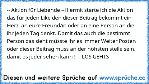 -- Aktion für Liebende --
Hiermit starte ich die Aktion das für jeden Like den dieser Beitrag bekommt ein Herz ♥ an eure Freund/in oder an eine Person an die ihr jeden Tag denkt..
Damit das auch die bestimmt Person das sieht müsste ihr es immer Weiter Posten oder dieser Beitrag muss an der höhsten stelle sein, damit es jeder sehen kann !
♥ ♥ ♥ ♥ ♥ LOS GEHTS ♥ ♥ ♥ ♥ ♥ ♥