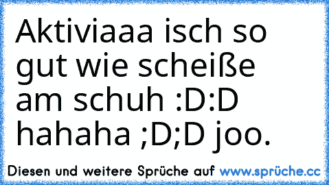 Aktiviaaa isch so gut wie scheiße am schuh :D:D hahaha ;D;D joo.