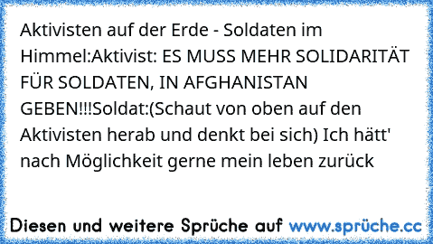 Aktivisten auf der Erde - Soldaten im Himmel:
Aktivist: ES MUSS MEHR SOLIDARITÄT FÜR SOLDATEN, IN AFGHANISTAN GEBEN!!!
Soldat:(Schaut von oben auf den Aktivisten herab und denkt bei sich)
 Ich hätt' nach Möglichkeit gerne mein leben zurück