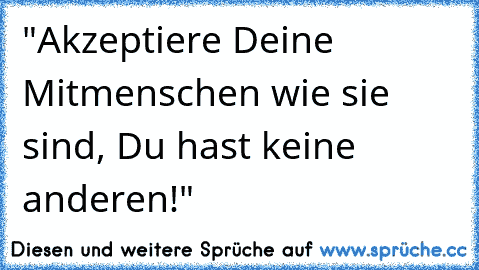 "Akzeptiere Deine Mitmenschen wie sie sind,
 Du hast keine anderen!"