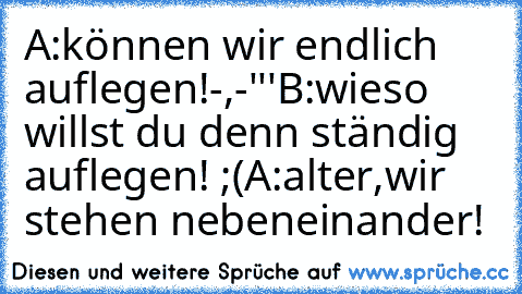 A:können wir endlich auflegen!-,-'''
B:wieso willst du denn ständig auflegen! ;(
A:alter,wir stehen nebeneinander!