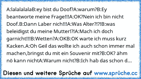 A:lalalalala
B:ey bist du Doof?
A:warum?
B:Ey beantworte meine Frage!!!
A:OK?Nein ich bin nicht Doof.
B:Dann Laber nich!!!
A:Was Alter?!?!
B:was beleidigst du meine Mutter!?!
A:Mach ich doch garnicht!!!
B:Wetten?
A:OK
B:OK warte ich muss kurz Kacken.
A:Oh Geil das wollte ich auch schon immer mal machen,bringst du mit ein Souvenir mit?
B:OK? ähm nö kann nicht
A:Warum nicht?
B:Ich hab das schon d...