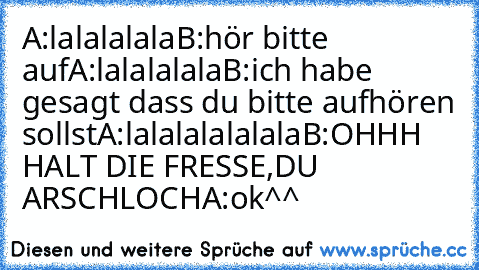 A:lalalalala
B:hör bitte auf
A:lalalalala
B:ich habe gesagt dass du bitte aufhören sollst
A:lalalalalalala
B:OHHH HALT DIE FRESSE,DU ARSCHLOCH
A:ok
^^