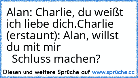 Alan: Charlie, du weißt ich liebe dich.
Charlie (erstaunt): Alan, willst du mit mir
                           Schluss machen?