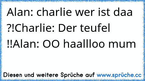 Alan: charlie wer ist daa ?!
Charlie: Der teufel !!
Alan: OO haallloo mum