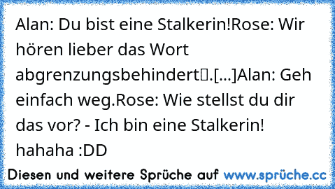 Alan: Du bist eine Stalkerin!
Rose: Wir hören lieber das Wort „abgrenzungsbehindert“.
[...]
Alan: Geh einfach weg.
Rose: Wie stellst du dir das vor? - Ich bin eine Stalkerin! 
hahaha :DD