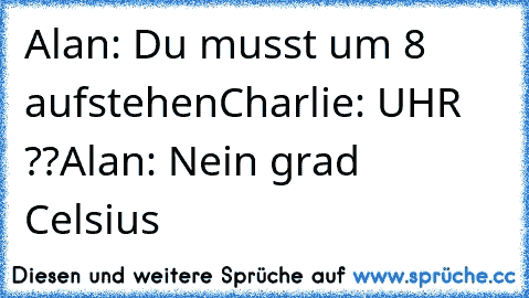 Alan: Du musst um 8 aufstehen
Charlie: UHR ??
Alan: Nein grad Celsius