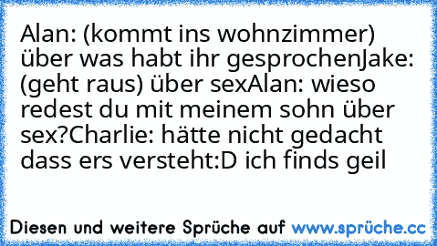 Alan: (kommt ins wohnzimmer) über was habt ihr gesprochen
Jake: (geht raus) über sex
Alan: wieso redest du mit meinem sohn über sex?
Charlie: hätte nicht gedacht dass ers versteht
:D ich finds geil