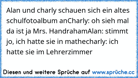 Alan und charly schauen sich ein altes schulfotoalbum an
Charly: oh sieh mal da ist ja Mrs. Handraham
Alan: stimmt jo, ich hatte sie in mathe
charly: ich hatte sie im Lehrerzimmer