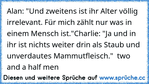 Alan: "Und zweitens ist ihr Alter völlig irrelevant. Für mich zählt nur was in einem Mensch ist."
Charlie: "Ja und in ihr ist nichts weiter drin als Staub und unverdautes Mammutfleisch."  
two and a half men♥