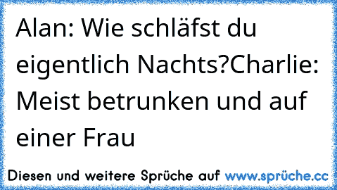 Alan: Wie schläfst du eigentlich Nachts?
Charlie: Meist betrunken und auf einer Frau