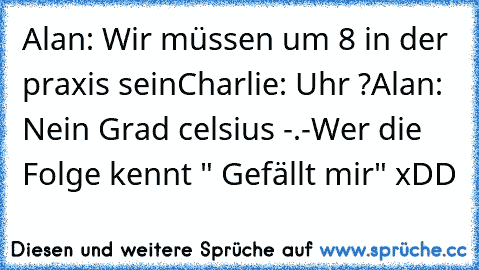 Alan: Wir müssen um 8 in der praxis sein
Charlie: Uhr ?
Alan: Nein Grad celsius -.-
Wer die Folge kennt " Gefällt mir" xDD