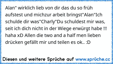 Alan" wirklich lieb von dir das du so früh aufstest und mich
zur arbeit bringst"
Alan"Ich schulde dir was"
Charly"Du schuldest mir was, seit ich dich nicht in der Wiege erwürgt habe !!! haha xD Allen die two and a half men lieben drücken gefällt mir und teilen es ok.. :D