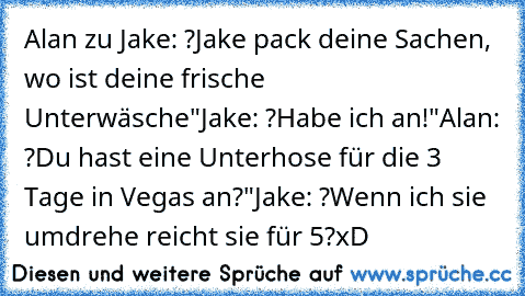 Alan zu Jake: ?Jake pack deine Sachen, wo ist deine frische Unterwäsche"
Jake: ?Habe ich an!"
Alan: ?Du hast eine Unterhose für die 3 Tage in Vegas an?"
Jake: ?Wenn ich sie umdrehe reicht sie für 5?
xD