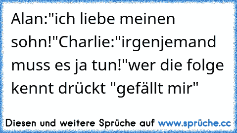 Alan:"ich liebe meinen sohn!"
Charlie:"irgenjemand muss es ja tun!"
wer die folge kennt drückt "gefällt mir"