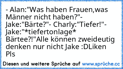 - Alan:"Was haben Frauen,was Männer nicht haben?"
- Jake:"Bärte?"
- Charly:"Tiefer!"
- Jake:"*tiefertonlage* Bärtee?!"
Alle können zweideutig denken nur nicht Jake :D
Liken ♥ Pls