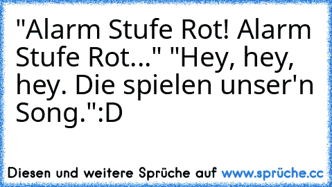 "Alarm Stufe Rot! Alarm Stufe Rot..."
 "Hey, hey, hey. Die spielen unser'n Song."
:D