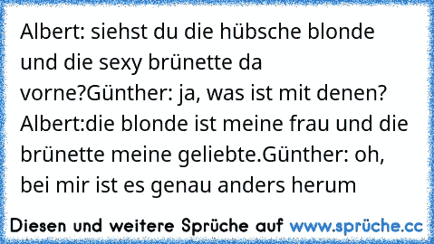 Albert: siehst du die hübsche blonde und die sexy brünette da vorne?
Günther: ja, was ist mit denen?
 Albert:die blonde ist meine frau und die brünette meine geliebte.
Günther: oh, bei mir ist es genau anders herum