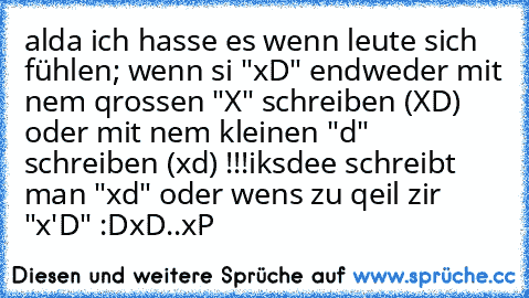 alda ich hasse es wenn leute sich fühlen; wenn si "xD" endweder mit nem qrossen "X" schreiben (XD) oder mit nem kleinen "d" schreiben (xd) !!!
iksdee schreibt man "xd" oder wens zu qeil zir "x'D" :D
xD..xP