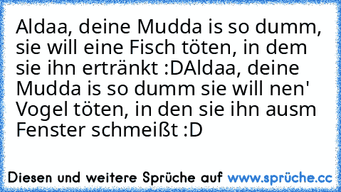 Aldaa, deine Mudda is so dumm, sie will eine Fisch töten, in dem sie ihn ertränkt :D
Aldaa, deine Mudda is so dumm sie will nen' Vogel töten, in den sie ihn ausm Fenster schmeißt :D