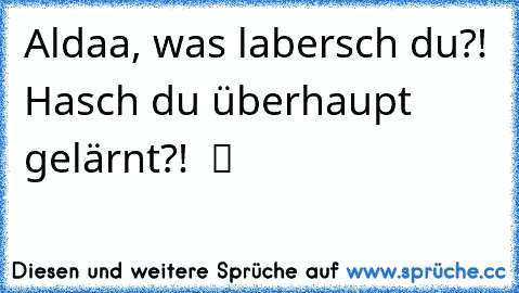 Aldaa, was labersch du?! Hasch du überhaupt gelärnt?!  ツ ☢ ❦ ☯ ☂ ☀ ☃