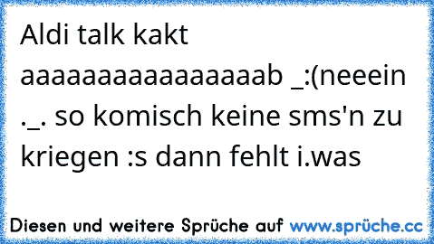 Aldi talk kakt aaaaaaaaaaaaaaaab _:(
neeein ._. so komisch keine sms'n zu kriegen :s dann fehlt i.was