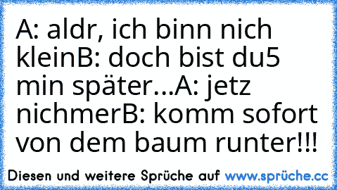 A: aldr, ich binn nich klein
B: doch bist du
5 min später...
A: jetz nichmer
B: komm sofort von dem baum runter!!!