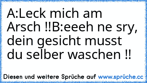 A:Leck mich am Arsch !!
B:eeeh ne sry, dein gesicht musst du selber waschen !!