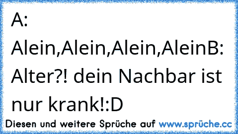 A: Alein,Alein,Alein,Alein
B: Alter?! dein Nachbar ist nur krank!
:D