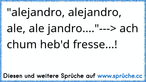 "alejandro, alejandro, ale, ale jandro...."---> ach chum heb'd fresse...!