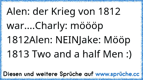 Alen: der Krieg von 1812 war....
Charly: möööp 1812
Alen: NEIN
Jake: Mööp 1813 
Two and a half Men :)♥