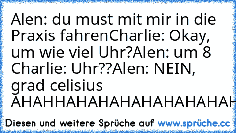 Alen: du must mit mir in die Praxis fahren
Charlie: Okay, um wie viel Uhr?
Alen: um 8 
Charlie: Uhr??
Alen: NEIN, grad celisius 
AHAHHAHAHAHAHAHAHAHAHAHAHAHAHAHAHAHAHAHAHAH