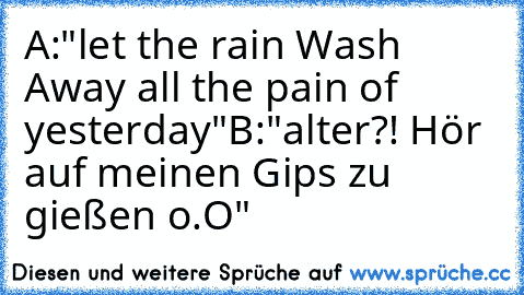 A:"let the rain Wash Away all the pain of yesterday…"
B:"alter?! Hör auf meinen Gips zu gießen o.O"